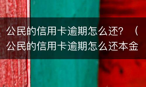 公民的信用卡逾期怎么还？（公民的信用卡逾期怎么还本金）