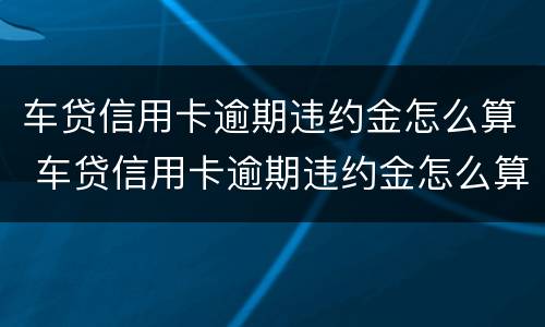 车贷信用卡逾期违约金怎么算 车贷信用卡逾期违约金怎么算出来的