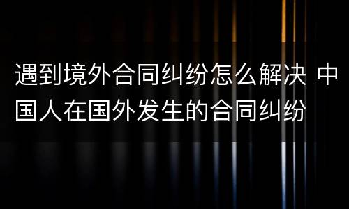 遇到境外合同纠纷怎么解决 中国人在国外发生的合同纠纷