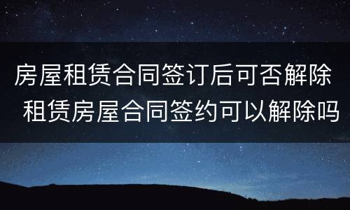 房屋租赁合同签订后可否解除 租赁房屋合同签约可以解除吗