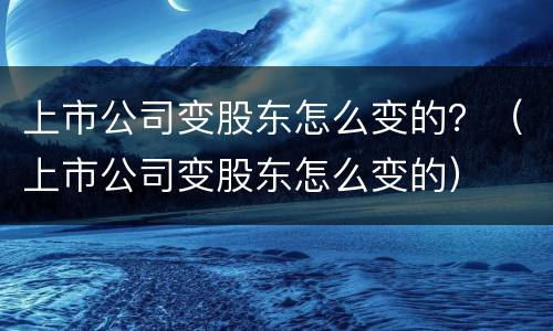 上市公司变股东怎么变的？（上市公司变股东怎么变的）