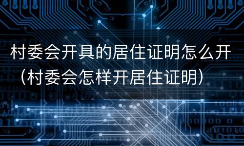 村委会开具的居住证明怎么开（村委会怎样开居住证明）
