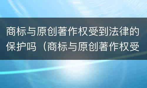 商标与原创著作权受到法律的保护吗（商标与原创著作权受到法律的保护吗知乎）