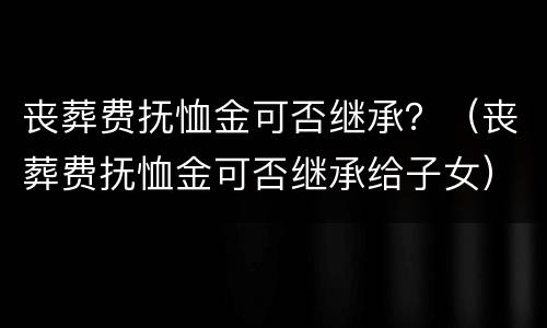 丧葬费抚恤金可否继承？（丧葬费抚恤金可否继承给子女）
