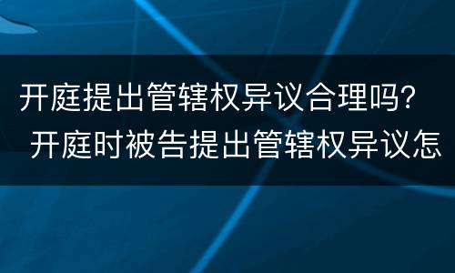 开庭提出管辖权异议合理吗？ 开庭时被告提出管辖权异议怎么办