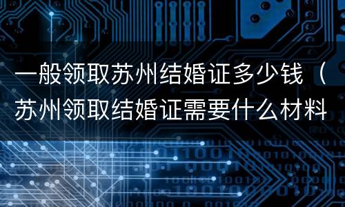 一般领取苏州结婚证多少钱（苏州领取结婚证需要什么材料）