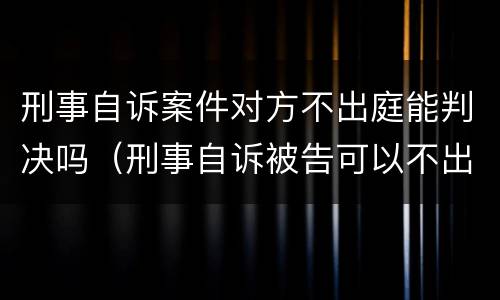 刑事自诉案件对方不出庭能判决吗（刑事自诉被告可以不出庭吗）