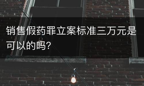 销售假药罪立案标准三万元是可以的吗？