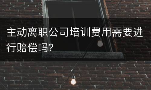 主动离职公司培训费用需要进行赔偿吗？