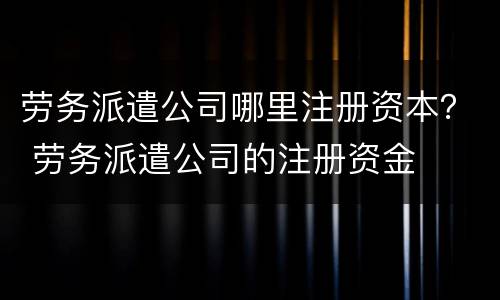 劳务派遣公司哪里注册资本？ 劳务派遣公司的注册资金