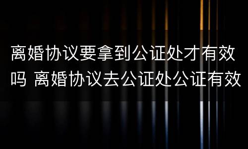离婚协议要拿到公证处才有效吗 离婚协议去公证处公证有效吗