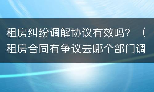 租房纠纷调解协议有效吗？（租房合同有争议去哪个部门调解）