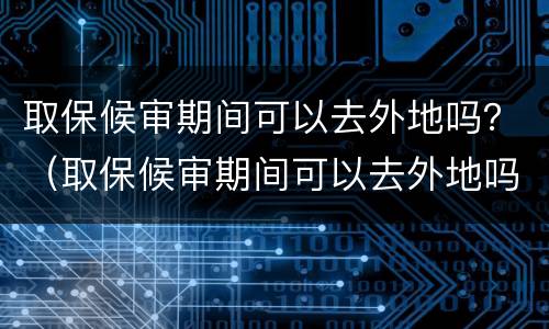 取保候审期间可以去外地吗？（取保候审期间可以去外地吗,怎么申请）