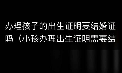 办理孩子的出生证明要结婚证吗（小孩办理出生证明需要结婚证吗）