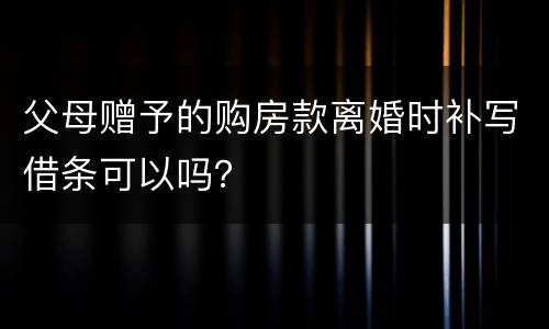 父母赠予的购房款离婚时补写借条可以吗？