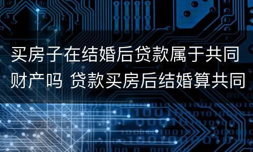 买房子在结婚后贷款属于共同财产吗 贷款买房后结婚算共同财产吗