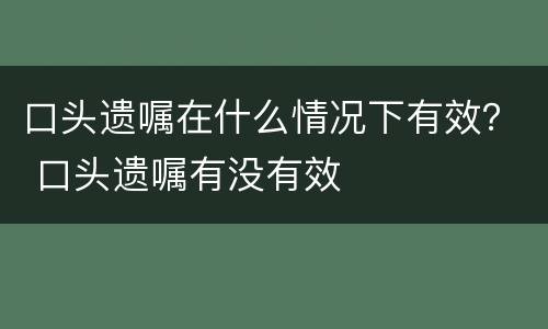 口头遗嘱在什么情况下有效？ 口头遗嘱有没有效