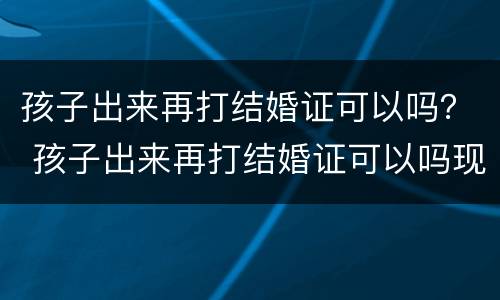 孩子出来再打结婚证可以吗？ 孩子出来再打结婚证可以吗现在