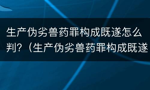 生产伪劣兽药罪构成既遂怎么判?（生产伪劣兽药罪构成既遂怎么判定）