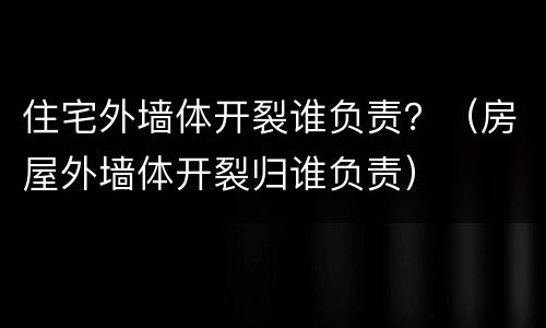 住宅外墙体开裂谁负责？（房屋外墙体开裂归谁负责）