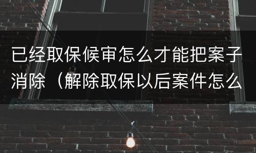 已经取保候审怎么才能把案子消除（解除取保以后案件怎么处理）