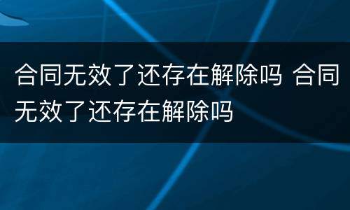 合同无效了还存在解除吗 合同无效了还存在解除吗