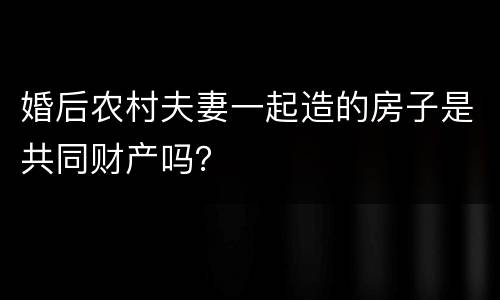 婚后农村夫妻一起造的房子是共同财产吗？