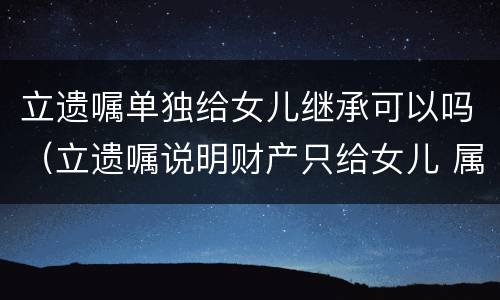 立遗嘱单独给女儿继承可以吗（立遗嘱说明财产只给女儿 属于夫妻财产吗）