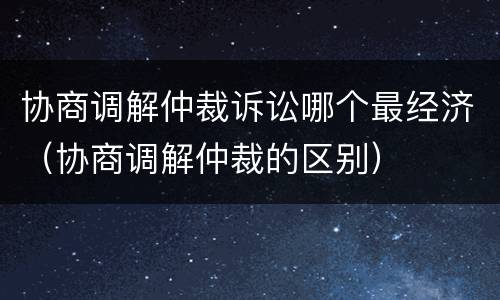协商调解仲裁诉讼哪个最经济（协商调解仲裁的区别）