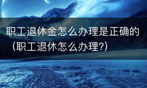 职工退休金怎么办理是正确的（职工退休怎么办理?）