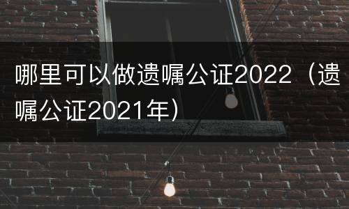 哪里可以做遗嘱公证2022（遗嘱公证2021年）