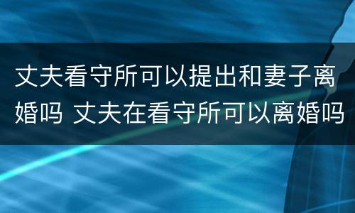 丈夫看守所可以提出和妻子离婚吗 丈夫在看守所可以离婚吗