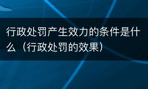 行政处罚产生效力的条件是什么（行政处罚的效果）
