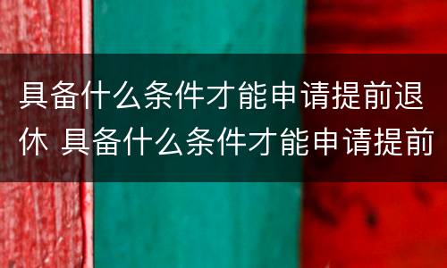 具备什么条件才能申请提前退休 具备什么条件才能申请提前退休呢