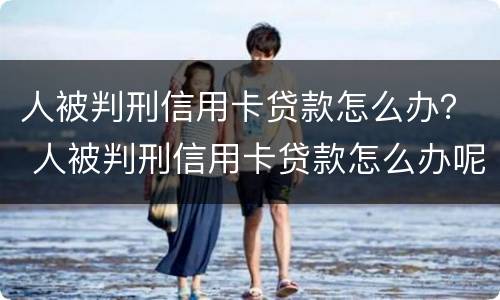 人被判刑信用卡贷款怎么办？ 人被判刑信用卡贷款怎么办呢