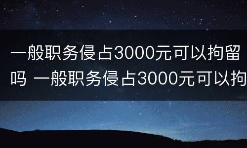 一般职务侵占3000元可以拘留吗 一般职务侵占3000元可以拘留吗多少天