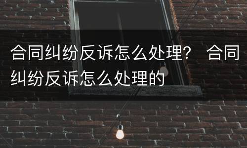 合同纠纷反诉怎么处理？ 合同纠纷反诉怎么处理的