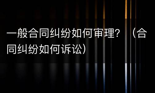 一般合同纠纷如何审理？（合同纠纷如何诉讼）
