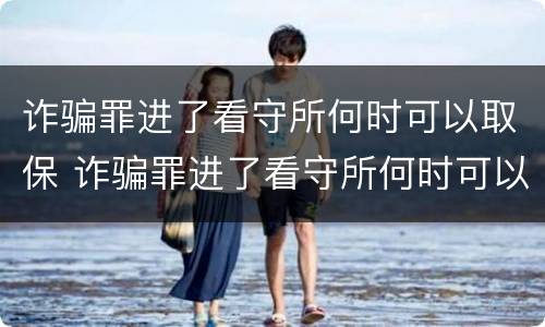 诈骗罪进了看守所何时可以取保 诈骗罪进了看守所何时可以取保呢