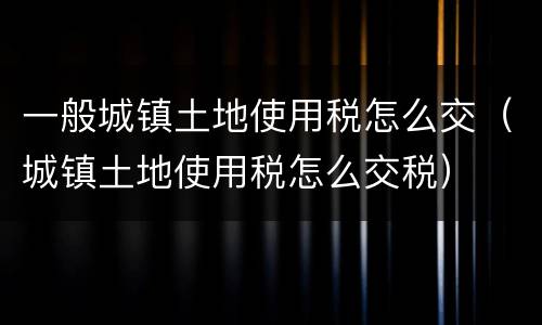一般城镇土地使用税怎么交（城镇土地使用税怎么交税）
