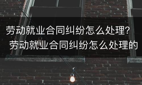 劳动就业合同纠纷怎么处理？ 劳动就业合同纠纷怎么处理的