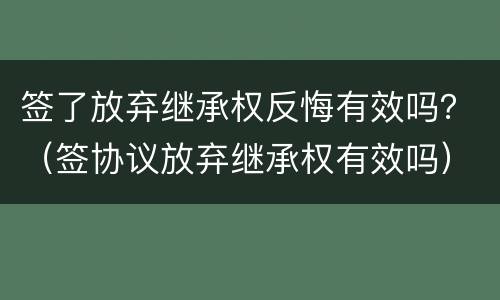 签了放弃继承权反悔有效吗？（签协议放弃继承权有效吗）