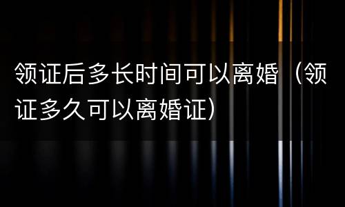 领证后多长时间可以离婚（领证多久可以离婚证）