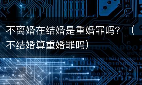 不离婚在结婚是重婚罪吗？（不结婚算重婚罪吗）