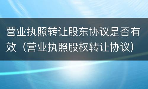 营业执照转让股东协议是否有效（营业执照股权转让协议）