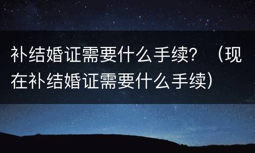 补结婚证需要什么手续？（现在补结婚证需要什么手续）