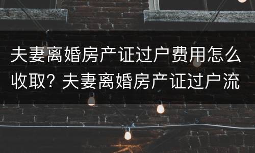 夫妻离婚房产证过户费用怎么收取? 夫妻离婚房产证过户流程及费用