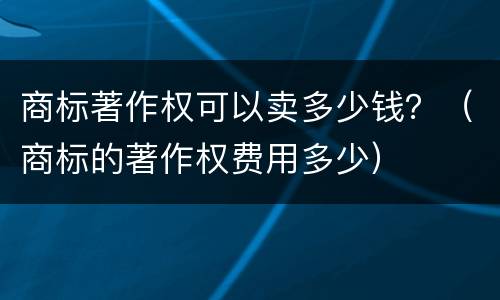 商标著作权可以卖多少钱？（商标的著作权费用多少）