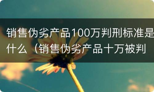 销售伪劣产品100万判刑标准是什么（销售伪劣产品十万被判刑一年）