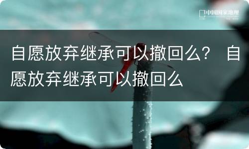 自愿放弃继承可以撤回么？ 自愿放弃继承可以撤回么
